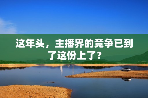 这年头，主播界的竞争已到了这份上了？