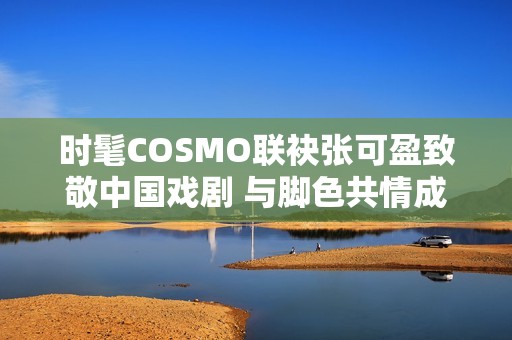 时髦COSMO联袂张可盈致敬中国戏剧 与脚色共情成青年戏剧人代表