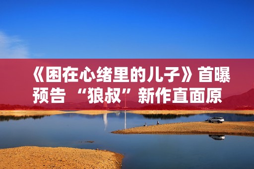 《困在心绪里的儿子》首曝预告 “狼叔”新作直面原生家庭之痛 