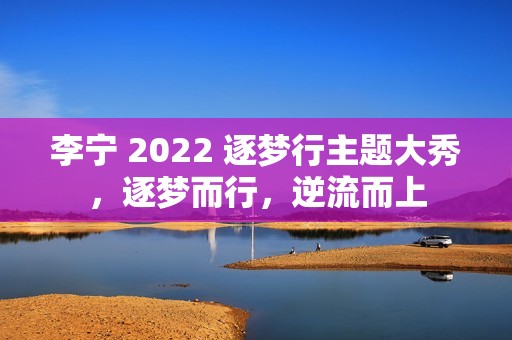 李宁 2022 逐梦行主题大秀，逐梦而行，逆流而上
