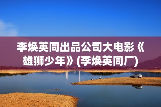 李焕英同出品公司大电影《雄狮少年》(李焕英同厂)