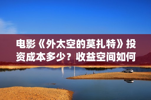 电影《外太空的莫扎特》投资成本多少？收益空间如何？(电影《外太空的莫扎特》的经典台词)