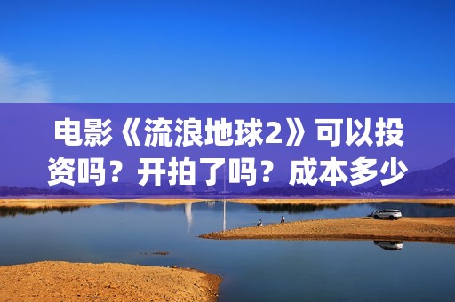 电影《流浪地球2》可以投资吗？开拍了吗？成本多少？(电影《流浪地球》中的父子关系经历了哪些过程?)