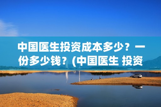 中国医生投资成本多少？一份多少钱？(中国医生 投资)