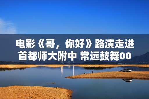 电影《哥，你好》路演走进首都师大附中 常远鼓舞00后与怙恃息争