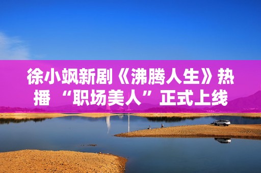 徐小飒新剧《沸腾人生》热播 “职场美人”正式上线