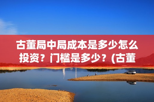 古董局中局成本是多少怎么投资？门槛是多少？(古董局中局是什么类型)