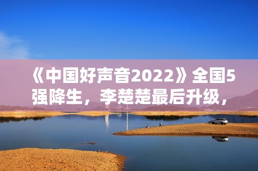 《中国好声音2022》全国5强降生，李楚楚最后升级，周菲戈被淘汰