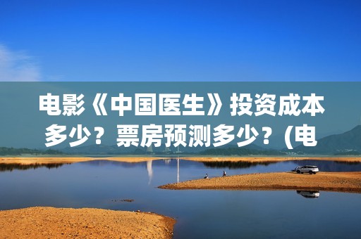 电影《中国医生》投资成本多少？票房预测多少？(电影中国医生演员表)