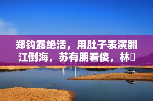 郑钧露绝活，用肚子表演翻江倒海，苏有朋看傻，林峯惊出O型嘴