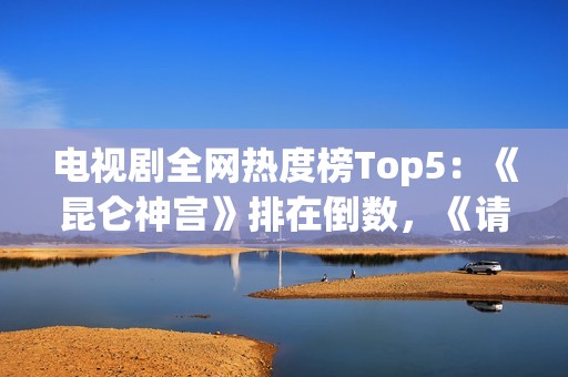 电视剧全网热度榜Top5：《昆仑神宫》排在倒数，《请君》只能第二