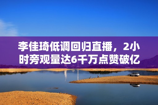 李佳琦低调回归直播，2小时旁观量达6千万点赞破亿，复播是和一切女生离别？