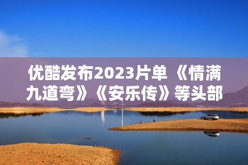 优酷发布2023片单 《情满九道弯》《安乐传》等头部大剧蓄势待播