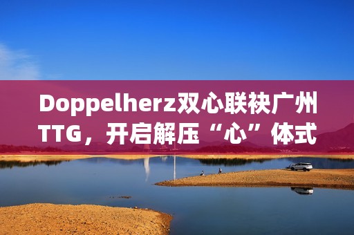 Doppelherz双心联袂广州TTG，开启解压“心”体式格局，配合探究安康均衡新生活