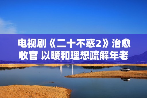 电视剧《二十不惑2》治愈收官 以暖和理想疏解年老疑心