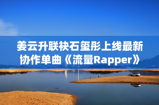 姜云升联袂石玺彤上线最新协作单曲《流量Rapper》