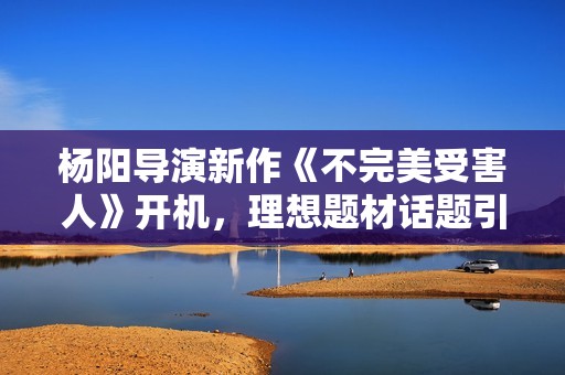 杨阳导演新作《不完美受害人》开机，理想题材话题引存眷