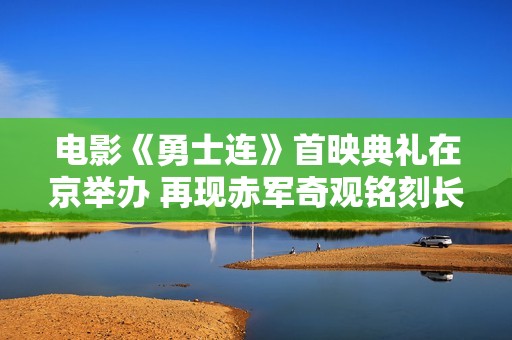 电影《勇士连》首映典礼在京举办 再现赤军奇观铭刻长征汗青