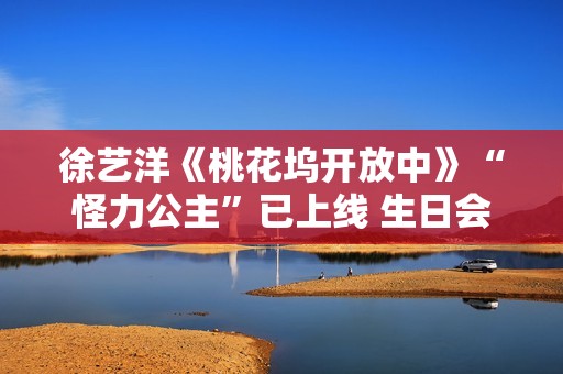 徐艺洋《桃花坞开放中》“怪力公主”已上线 生日会正式官宣月底开演