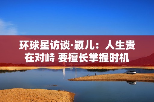 环球星访谈·颖儿：人生贵在对峙 要擅长掌握时机