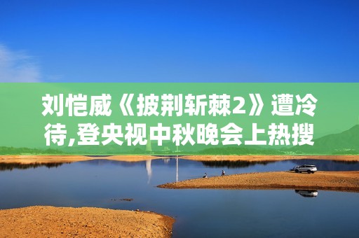刘恺威《披荆斩棘2》遭冷待,登央视中秋晚会上热搜扬眉吐气