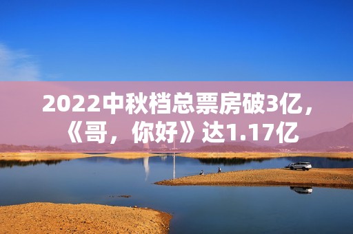 2022中秋档总票房破3亿，《哥，你好》达1.17亿