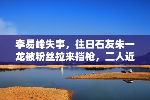 李易峰失事，往日石友朱一龙被粉丝拉来挡枪，二人近一年互动为零