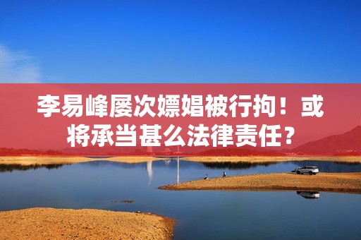 李易峰屡次嫖娼被行拘！或将承当甚么法律责任？