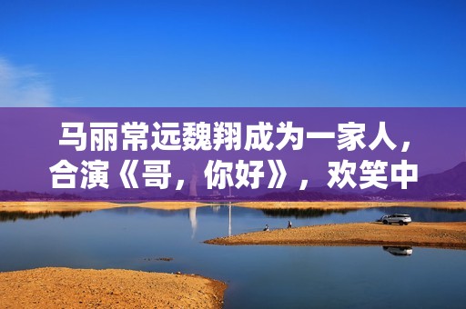 马丽常远魏翔成为一家人，合演《哥，你好》，欢笑中学会爱和生长