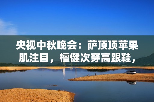 央视中秋晚会：萨顶顶苹果肌注目，檀健次穿高跟鞋，刘畊宏跳操