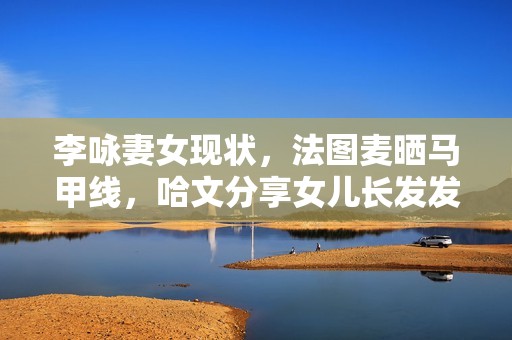 李咏妻女现状，法图麦晒马甲线，哈文分享女儿长发发量让人酸了