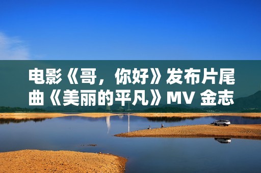 电影《哥，你好》发布片尾曲《美丽的平凡》MV 金志文献唱真情满满