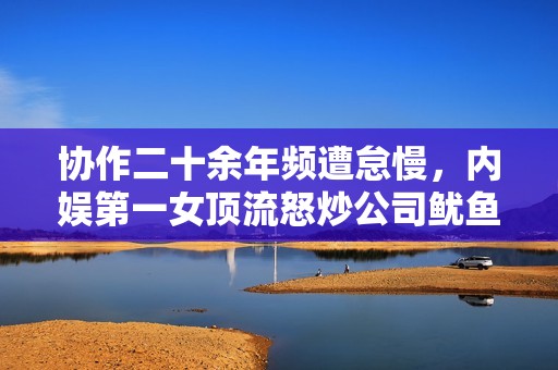 协作二十余年频遭怠慢，内娱第一女顶流怒炒公司鱿鱼？