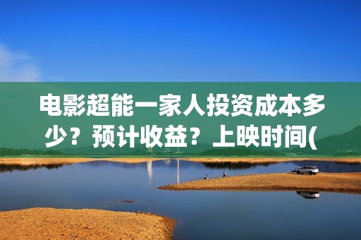 电影超能一家人投资成本多少？预计收益？上映时间(电影超能一家人沈腾免费观看国语版)