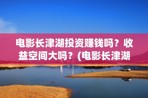 电影长津湖投资赚钱吗？收益空间大吗？(电影长津湖投资成本)