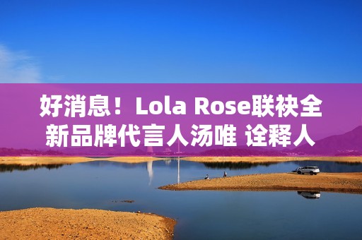 好消息！Lola Rose联袂全新品牌代言人汤唯 诠释人生聪明，邀您探究宝石之美