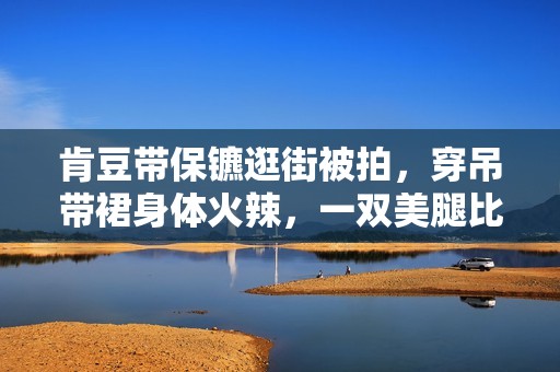 肯豆带保镳逛街被拍，穿吊带裙身体火辣，一双美腿比保镳手臂还细