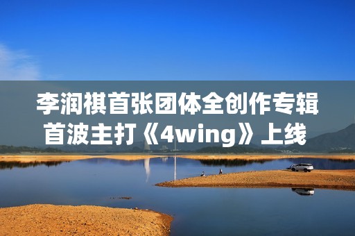 李润祺首张团体全创作专辑首波主打《4wing》上线 肆意唱响“Z世代”宣言