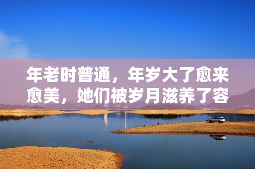 年老时普通，年岁大了愈来愈美，她们被岁月滋养了容颜，反差好大