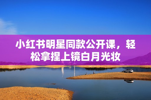 小红书明星同款公开课，轻松拿捏上镜白月光妆