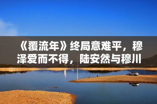 《覆流年》终局意难平，穆泽爱而不得，陆安然与穆川各奔前程