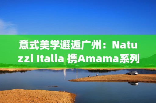 意式美学邂逅广州：Natuzzi Italia 携Amama系列演绎“Rooted in harmony”， 对话岭南生活哲思(意式美学家具)