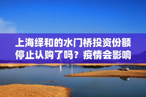 上海绎和的水门桥投资份额停止认购了吗？疫情会影响上映时间吗？