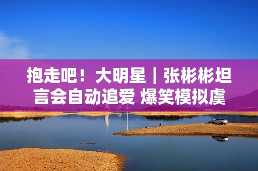 抱走吧！大明星｜张彬彬坦言会自动追爱 爆笑模拟虞书欣撒娇