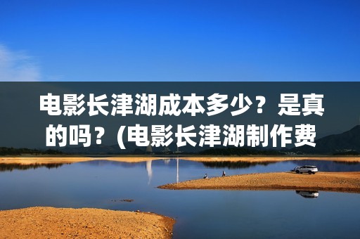 电影长津湖成本多少？是真的吗？(电影长津湖制作费)