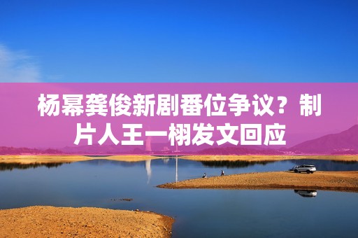 杨幂龚俊新剧番位争议？制片人王一栩发文回应