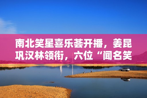 南北笑星喜乐荟开播，姜昆巩汉林领衔，六位“闻名笑星”引热议