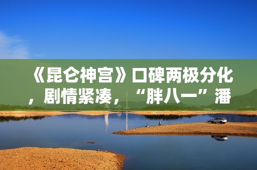 《昆仑神宫》口碑两极分化，剧情紧凑，“胖八一”潘粤明继续劝退