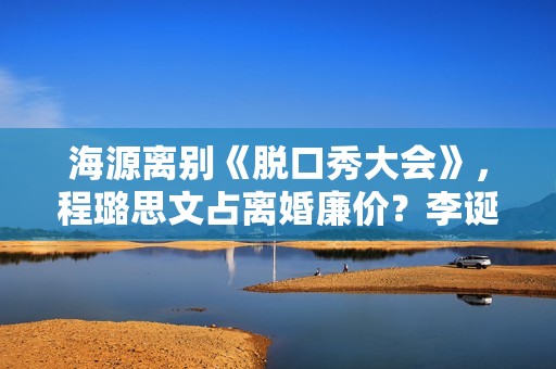 海源离别《脱口秀大会》，程璐思文占离婚廉价？李诞被指“公平”