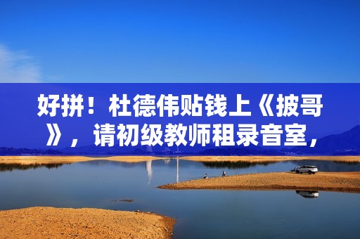 好拼！杜德伟贴钱上《披哥》，请初级教师租录音室，唱跳精准不似60岁白叟